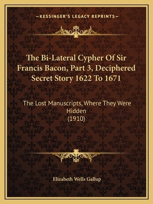 The Bi-Lateral Cypher of Sir Francis Bacon, Part 3, Deciphered Secret Story 1622 to 1671: The Lost Manuscripts, Where They Were Hidden (1910) by Gallup, Elizabeth Wells