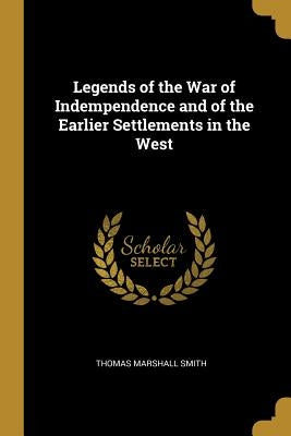 Legends of the War of Indempendence and of the Earlier Settlements in the West by Smith, Thomas Marshall