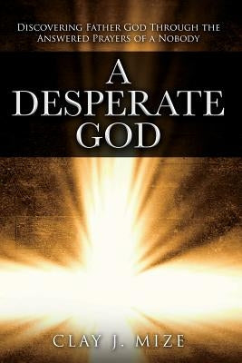 A Desperate God: Discovering Father God Through the Answered Prayers of a Nobody by Mize, Clay J.