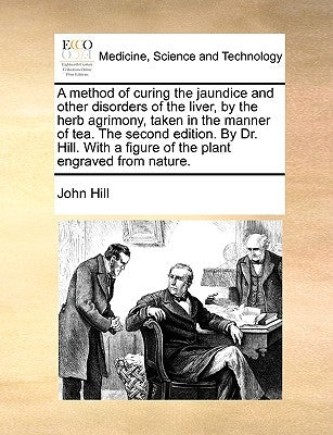 A Method of Curing the Jaundice and Other Disorders of the Liver, by the Herb Agrimony, Taken in the Manner of Tea. the Second Edition. by Dr. Hill. w by Hill, John