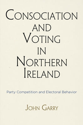 Consociation and Voting in Northern Ireland: Party Competition and Electoral Behavior by Garry, John
