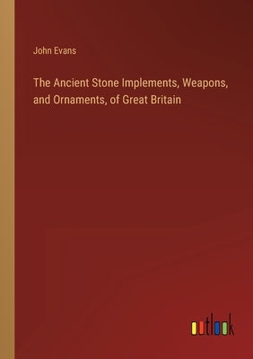 The Ancient Stone Implements, Weapons, and Ornaments, of Great Britain by Evans, John