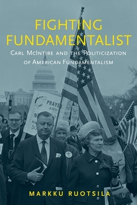 Fighting Fundamentalist: Carl McIntire and the Politicization of American Fundamentalism by Ruotsila, Markku