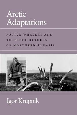 Arctic Adaptations: Native Whalers and Reindeer Herders of Northern Eurasia by Krupnik, Igor
