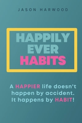 Happily Ever Habits: A HAPPIER life doesn't happen by accident. It happens by HABIT! by Harwood, Jason