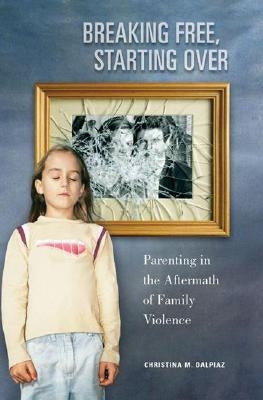Breaking Free, Starting Over: Parenting in the Aftermath of Family Violence by Dalpiaz, Christina