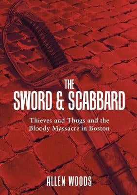 The Sword and Scabbard: Thieves and Thugs and the Bloody Massacre In Boston by Woods, Allen