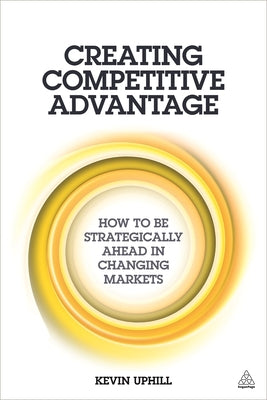 Creating Competitive Advantage: How to Be Strategically Ahead in Changing Markets by Uphill, Kevin