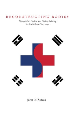 Reconstructing Bodies: Biomedicine, Health, and Nation Building in South Korea Since 1945 by Dimoia, John