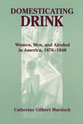 Domesticating Drink: Women, Men, and Alcohol in America, 1870-1940 by Murdock, Catherine Gilbert