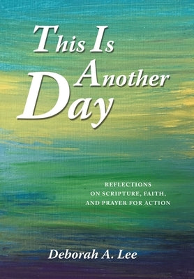 This Is Another Day: Reflections on Scripture, Faith, and Prayer for Action by Lee, Deborah A.