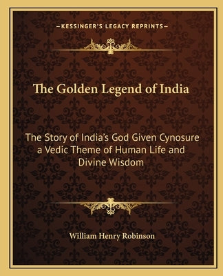 The Golden Legend of India: The Story of India's God Given Cynosure a Vedic Theme of Human Life and Divine Wisdom by Robinson, William Henry