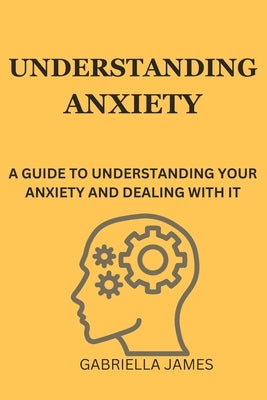 Understanding Anxiety: A Guide to Understanding Your Anxiety and Dealing With It by James, Gabriella
