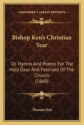 Bishop Ken's Christian Year: Or Hymns And Poems For The Holy Days And Festivals Of The Church (1868) by Ken, Thomas