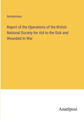 Report of the Operations of the British National Society for Aid to the Sick and Wounded In War by Anonymous