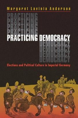 Practicing Democracy: Elections and Political Culture in Imperial Germany by Anderson, Margaret Lavinia