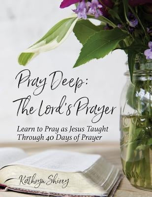 Pray Deep: The Lord's Prayer: Learn to Pray as Jesus Taught Through 40 Days of Prayer by Shirey, Kathryn