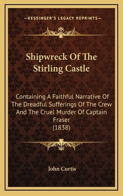 Shipwreck Of The Stirling Castle: Containing A Faithful Narrative Of The Dreadful Sufferings Of The Crew And The Cruel Murder Of Captain Fraser (1838) by Curtis, John