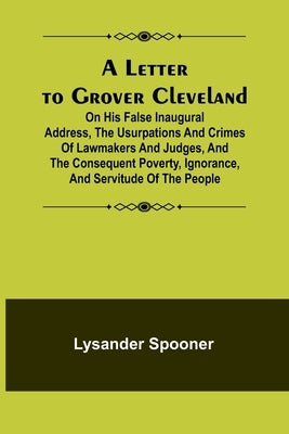 A Letter to Grover Cleveland; On His False Inaugural Address, The Usurpations and Crimes of Lawmakers and Judges, and the Consequent Poverty, Ignoranc by Spooner, Lysander