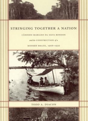 Stringing Together a Nation: Cândido Mariano da Silva Rondon and the Construction of a Modern Brazil, 1906-1930 by Diacon, Todd A.