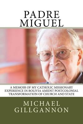 Padre Miguel: A Memoir of My Catholic Missionary Experience in Bolivia Amidst Postcolonial Transformation of Church and State by Gillgannon, Michael J.