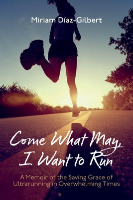 Come What May, I Want to Run: A Memoir of the Saving Grace of Ultrarunning in Overwhelming Times by Díaz-Gilbert, Miriam