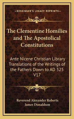 The Clementine Homilies and the Apostolical Constitutions: Ante Nicene Christian Library Translations of the Writings of the Fathers Down to Ad 325 V1 by Roberts, Reverend Alexander
