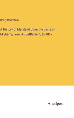 A History of Maryland Upon the Basis of M'Sherry, From its Settlement, to 1867 by Onderdonk, Henry