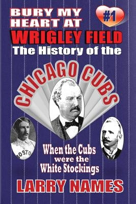 Bury My Heart At Wrigley Field: The History Of The Chicago Cubs: When The Cubs Were The White Stockings by Names, Larry