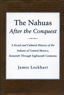 The Nahuas After the Conquest: A Social and Cultural History of the Indians of Central Mexico, Sixteenth Through Eighteenth Centuries by Lockhart, James