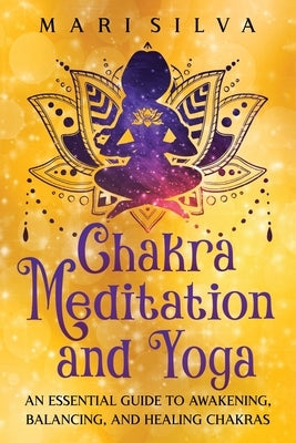 Chakra Meditation and Yoga: An Essential Guide to Awakening, Balancing, and Healing Chakras by Silva, Mari