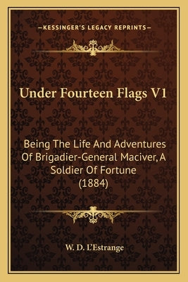 Under Fourteen Flags V1: Being the Life and Adventures of Brigadier-General Maciver, a Soldier of Fortune (1884) by L'Estrange, W. D.