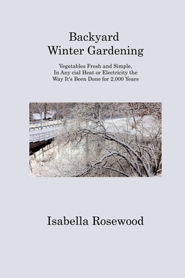 Backyard Winter Gardening: Vegetables Fresh and Simple, In Any cial Heat or Electricity the Way It's Been Done for 2,000 Years by Rosewood, Isabella