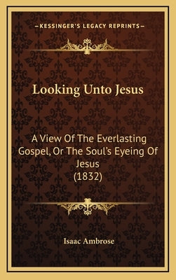 Looking Unto Jesus: A View Of The Everlasting Gospel, Or The Soul's Eyeing Of Jesus (1832) by Ambrose, Isaac