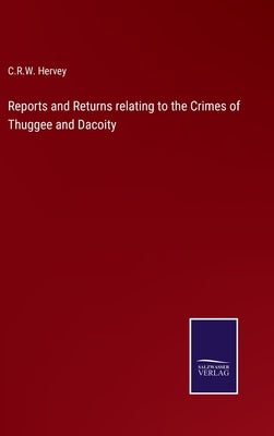 Reports and Returns relating to the Crimes of Thuggee and Dacoity by Hervey, C. R. W.