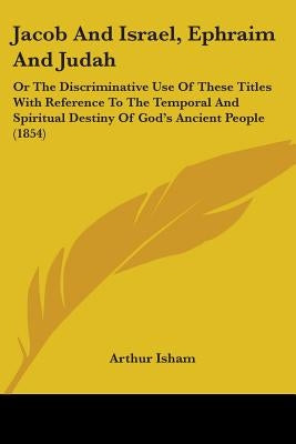 Jacob And Israel, Ephraim And Judah: Or The Discriminative Use Of These Titles With Reference To The Temporal And Spiritual Destiny Of God's Ancient P by Isham, Arthur