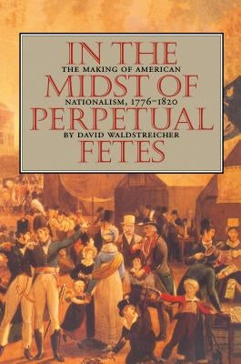 In the Midst of Perpetual Fetes: The Making of American Nationalism, 1776-1820 by Waldstreicher, David