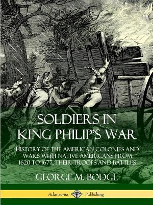Soldiers in King Philip's War: History of the American Colonies and Wars with Native Americans from 1620 to 1677; Their Troops and Battles by Bodge, George M.