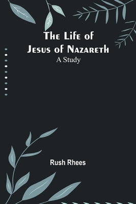 The Life of Jesus of Nazareth: A Study by Rush Rhees
