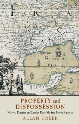 Property and Dispossession: Natives, Empires and Land in Early Modern North America by Greer, Allan