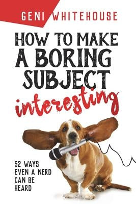 How to Make a Boring Subject Interesting: 52 Ways Even a Nerd Can Be Heard by Whitehouse, Geni