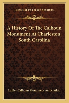 A History Of The Calhoun Monument At Charleston, South Carolina by Ladies Calhoun Monument Association