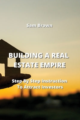 Building a Real Estate Empire: Step By Step Instruction To Attract Investors by Brown, Sam