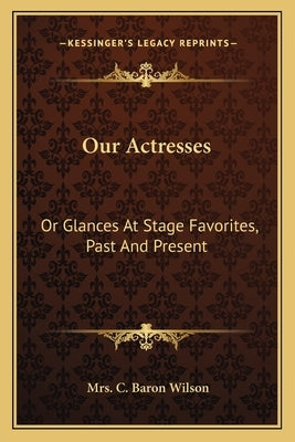 Our Actresses: Or Glances at Stage Favorites, Past and Present by Wilson, Mrs C. Baron