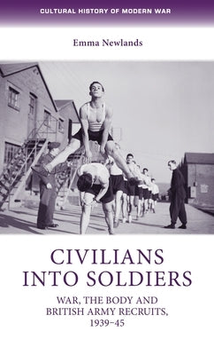 Civilians Into Soldiers: War, the Body and British Army Recruits, 1939-45 by Newlands, Emma