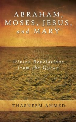 Abraham, Moses, Jesus, and Mary: Divine Revelations From the Quran by Ahmed, Thasneem