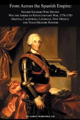 From Across the Spanish Empire: Spanish Soldiers Who Helped Win the American Revolutionary War, 1776-1783. Arizona, California, Louisiana, New Mexico, by Matinez, Leroy