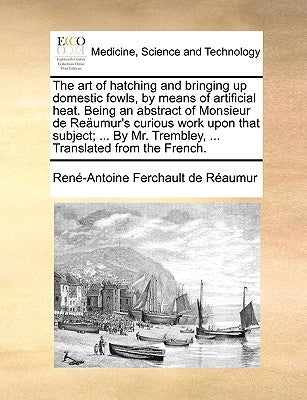 The Art of Hatching and Bringing Up Domestic Fowls, by Means of Artificial Heat. Being an Abstract of Monsieur de Reumur's Curious Work Upon That Subj by Raumur, Ren-Antoine Ferchault De