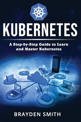 Kubernetes: A Step-by-Step Guide to Learn and Master Kubernetes by Smith, Brayden