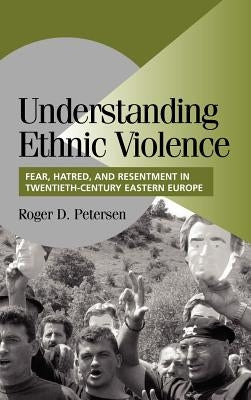 Understanding Ethnic Violence: Fear, Hatred, and Resentment in Twentieth-Century Eastern Europe by Petersen, Roger D.